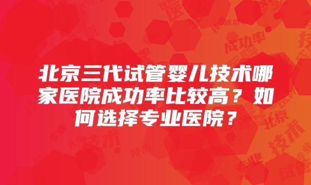 北京三代试管婴儿技术哪家医院成功率比较高？如何选择专业医院？