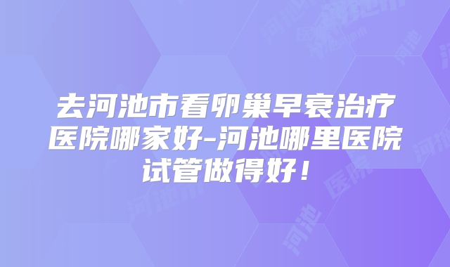 去河池市看卵巢早衰治疗医院哪家好-河池哪里医院试管做得好！