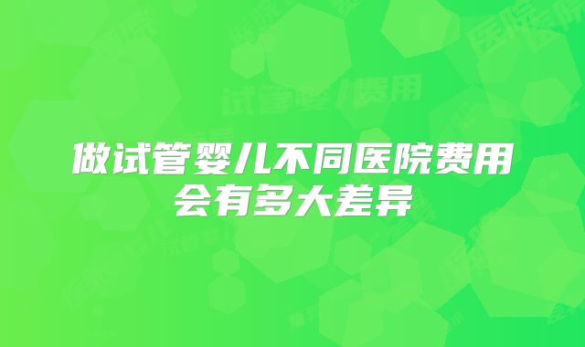 做试管婴儿不同医院费用会有多大差异