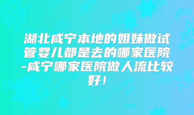湖北咸宁本地的姐妹做试管婴儿都是去的哪家医院-咸宁哪家医院做人流比较好!