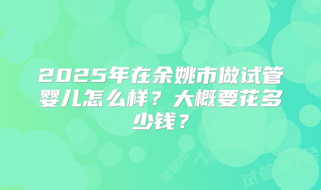 2025年在余姚市做试管婴儿怎么样？大概要花多少钱？