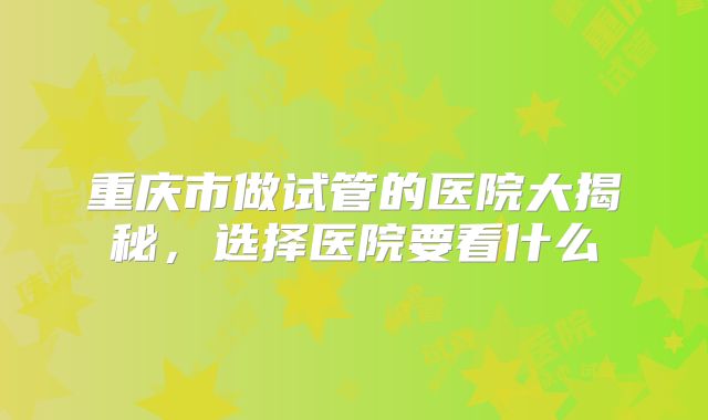 重庆市做试管的医院大揭秘，选择医院要看什么