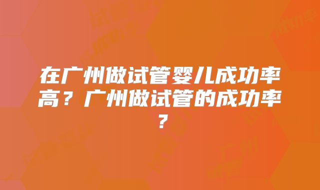 在广州做试管婴儿成功率高？广州做试管的成功率？