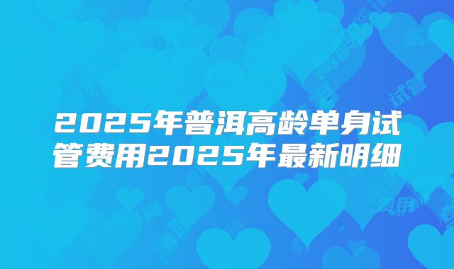 2025年普洱高龄单身试管费用2025年最新明细