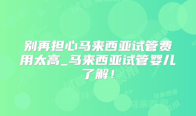 别再担心马来西亚试管费用太高_马来西亚试管婴儿了解！