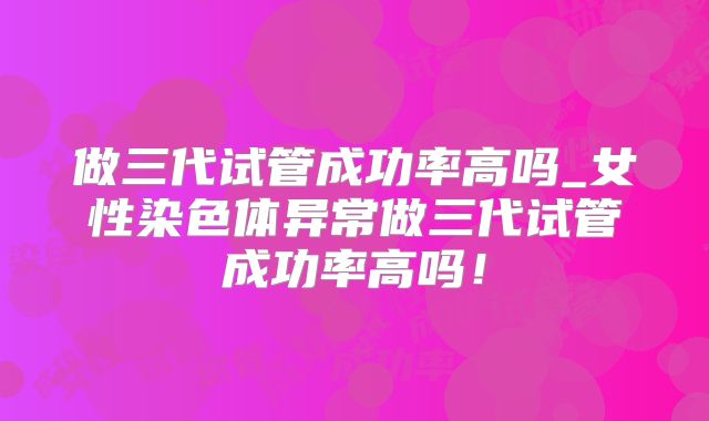 做三代试管成功率高吗_女性染色体异常做三代试管成功率高吗！