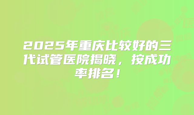 2025年重庆比较好的三代试管医院揭晓，按成功率排名！
