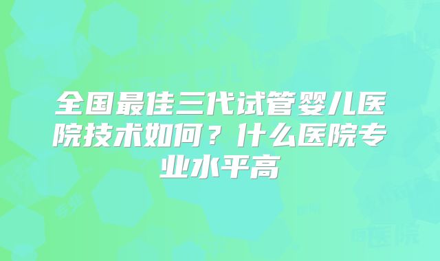 全国最佳三代试管婴儿医院技术如何？什么医院专业水平高