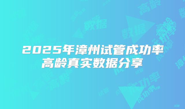 2025年漳州试管成功率高龄真实数据分享