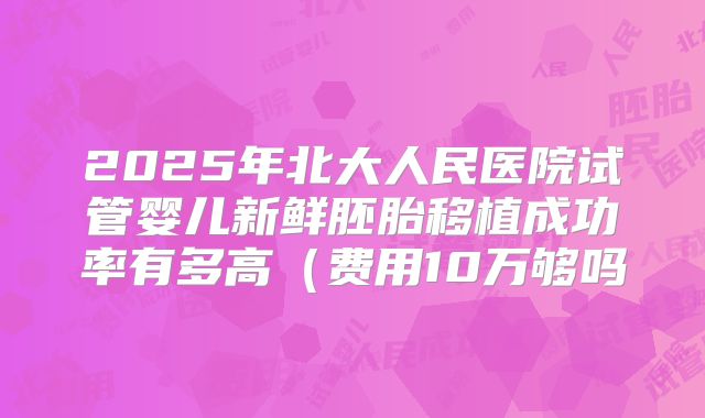 2025年北大人民医院试管婴儿新鲜胚胎移植成功率有多高（费用10万够吗
