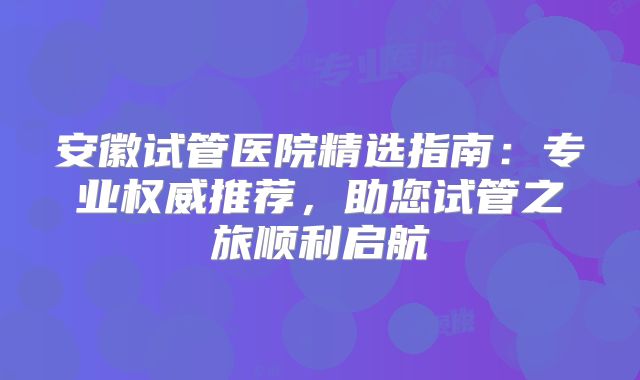 安徽试管医院精选指南：专业权威推荐，助您试管之旅顺利启航