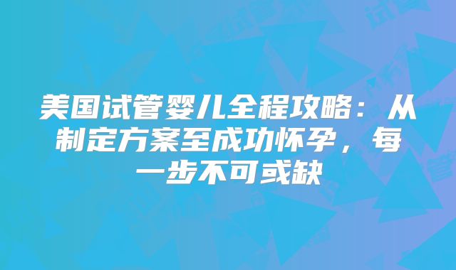 美国试管婴儿全程攻略:从制定方案至成功怀孕,每一步不可或缺
