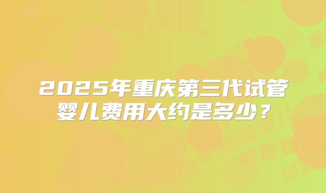 2025年重庆第三代试管婴儿费用大约是多少?