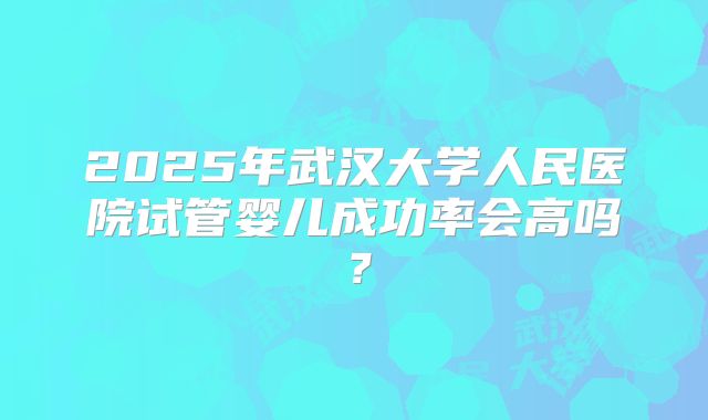 2025年武汉大学人民医院试管婴儿成功率会高吗？
