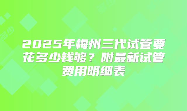2025年梅州三代试管要花多少钱够?附最新试管费用明细表