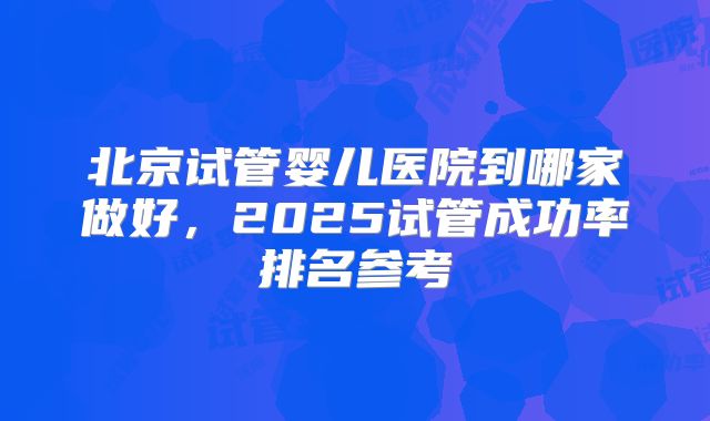 北京试管婴儿医院到哪家做好，2025试管成功率排名参考