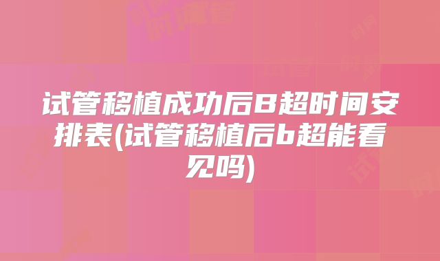 试管移植成功后B超时间安排表(试管移植后b超能看见吗)