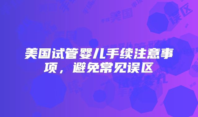 美国试管婴儿手续注意事项，避免常见误区