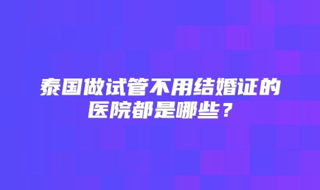 泰国做试管不用结婚证的医院都是哪些？