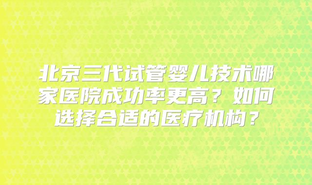 北京三代试管婴儿技术哪家医院成功率更高？如何选择合适的医疗机构？