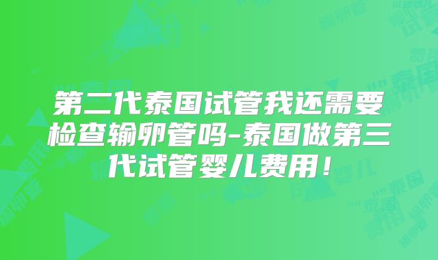 第二代泰国试管我还需要检查输卵管吗-泰国做第三代试管婴儿费用！