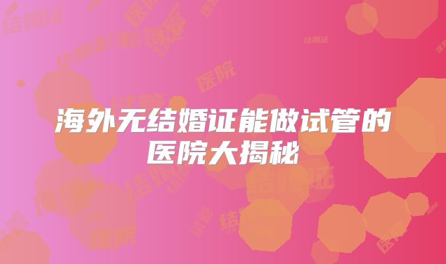 海外无结婚证能做试管的医院大揭秘