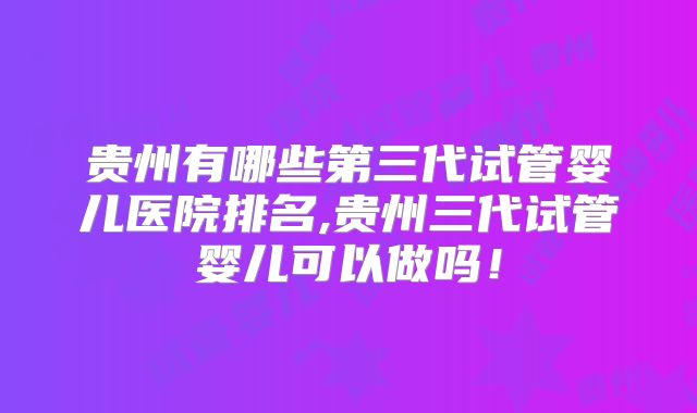 贵州有哪些第三代试管婴儿医院排名,贵州三代试管婴儿可以做吗！
