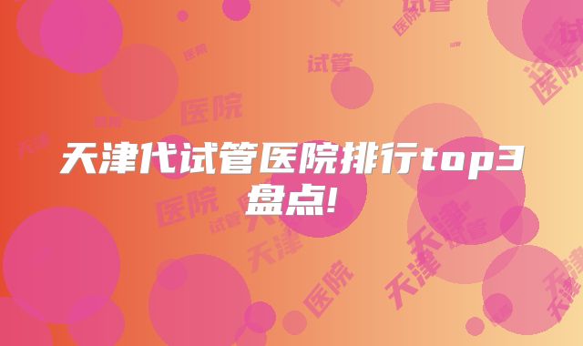 天津代试管医院排行top3盘点!