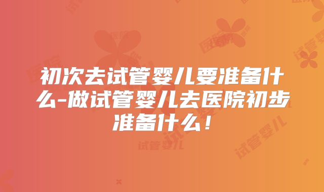 初次去试管婴儿要准备什么-做试管婴儿去医院初步准备什么！