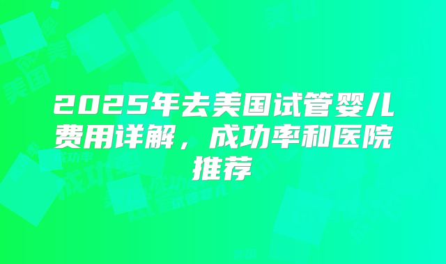 2025年去美国试管婴儿费用详解，成功率和医院推荐