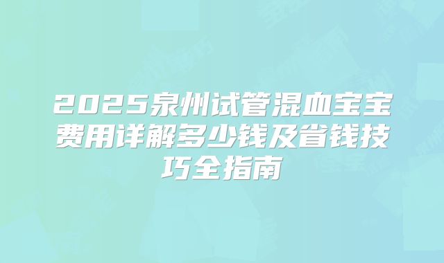 2025泉州试管混血宝宝费用详解多少钱及省钱技巧全指南