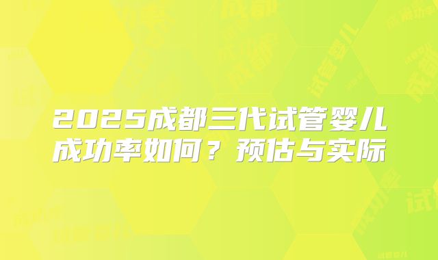 2025成都三代试管婴儿成功率如何？预估与实际