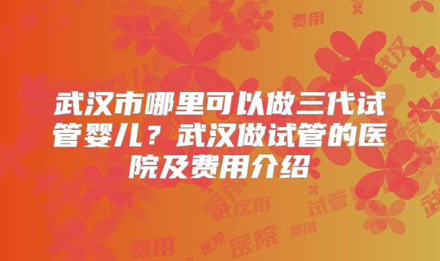 武汉市哪里可以做三代试管婴儿？武汉做试管的医院及费用介绍