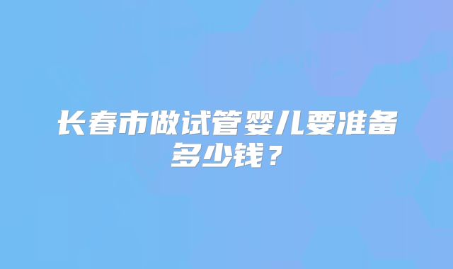 长春市做试管婴儿要准备多少钱？