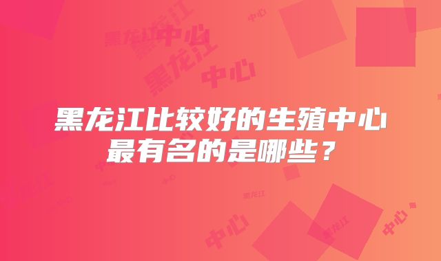 黑龙江比较好的生殖中心最有名的是哪些？