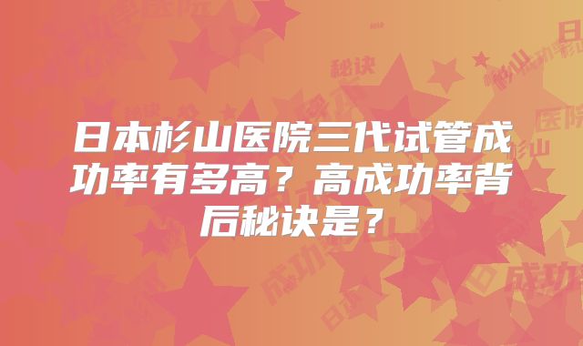 日本杉山医院三代试管成功率有多高？高成功率背后秘诀是？