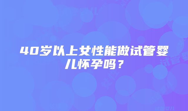 40岁以上女性能做试管婴儿怀孕吗？