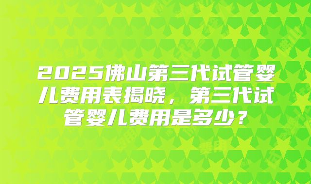 2025佛山第三代试管婴儿费用表揭晓，第三代试管婴儿费用是多少？