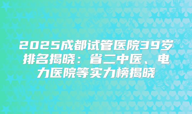 2025成都试管医院39岁排名揭晓：省二中医、电力医院等实力榜揭晓