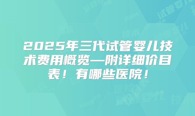 2025年三代试管婴儿技术费用概览—附详细价目表!有哪些医院!