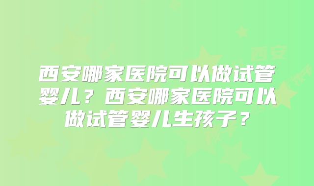 西安哪家医院可以做试管婴儿?西安哪家医院可以做试管婴儿生孩子?
