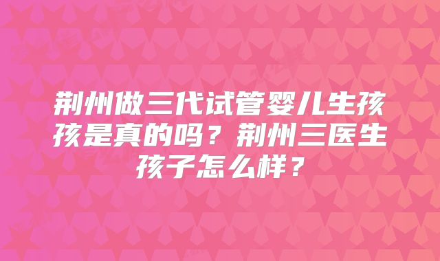 荆州做三代试管婴儿生孩孩是真的吗?荆州三医生孩子怎么样?