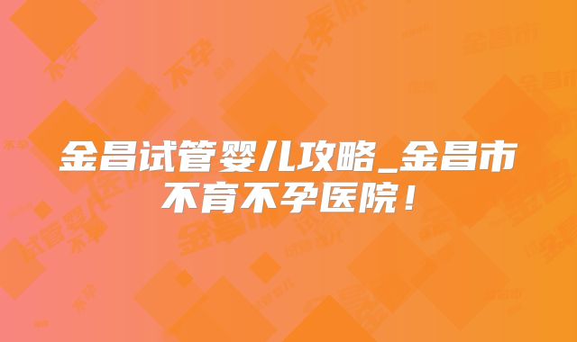 金昌试管婴儿攻略_金昌市不育不孕医院！