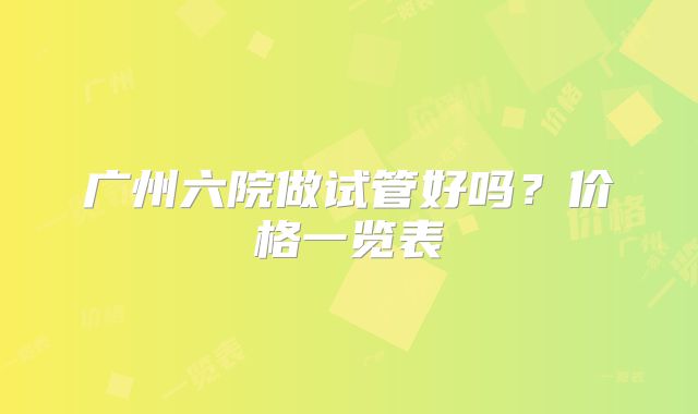 广州六院做试管好吗？价格一览表
