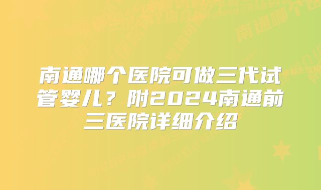 南通哪个医院可做三代试管婴儿？附2024南通前三医院详细介绍