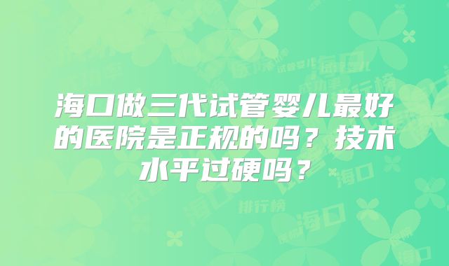 海口做三代试管婴儿最好的医院是正规的吗？技术水平过硬吗？
