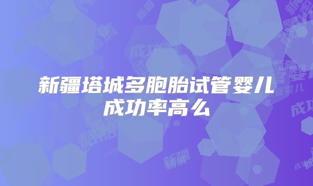新疆塔城多胞胎试管婴儿成功率高么