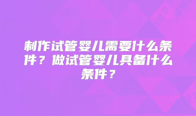 制作试管婴儿需要什么条件？做试管婴儿具备什么条件？