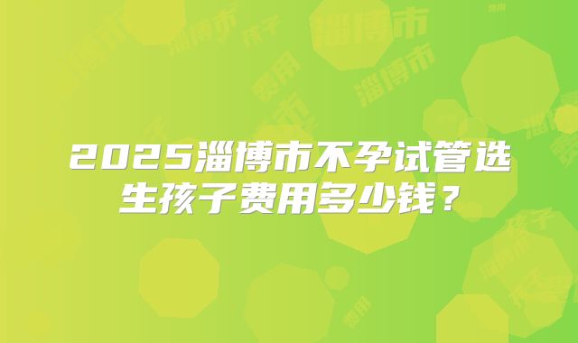 2025淄博市不孕试管选生孩子费用多少钱？