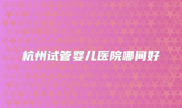 杭州试管婴儿医院哪间好
